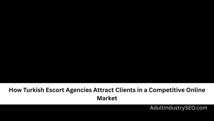 How Turkish Escort Agencies Attract Clients in a Competitive Online Market